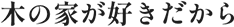 木の家が好きだから